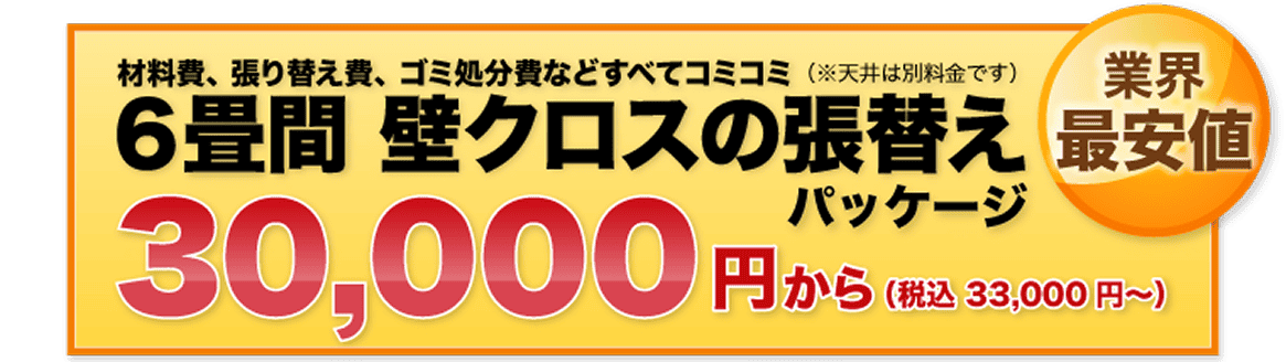 材料費、張り替え費、ゴミ処分費などすべてコミコミ（※天井は別料金です）６畳間 壁クロスの張替え 30,000円（税込 33,000円〜）から 業界最安値